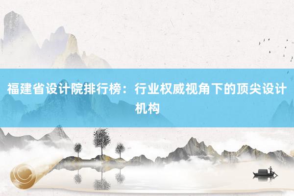 福建省设计院排行榜：行业权威视角下的顶尖设计机构