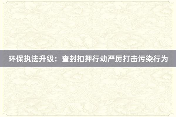 环保执法升级：查封扣押行动严厉打击污染行为