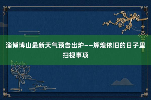 淄博博山最新天气预告出炉——辉煌依旧的日子里扫视事项